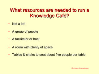 What resources are needed to run a Knowledge Caf é? Not a lot! A group of people A facilitator or host A room with plenty of space Tables & chairs to seat about five people per table 