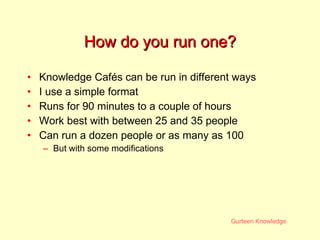 How do you run one? Knowledge Cafés can be run in different ways I use a simple format  Runs for 90 minutes to a couple of hours Work best with between 25 and 35 people Can run a dozen people or as many as 100 But with some modifications 