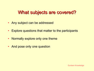 What subjects are covered? Any subject can be addressed Explore questions that matter to the participants Normally explore only one theme And pose only one question 