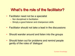 What’s the role of the facilitator? Facilitator need not be a specialist Nor disciplined in facilitation Simply a good listener and chairperson skills Facilitator should not take a lead in the discussions Should wander around and listen into the groups Should listen out for problems and remind people gently of the rules of ‘dialogue’ 