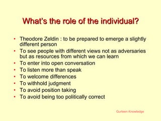 What’s the role of the individual? Theodore Zeldin : to be prepared to emerge a slightly different person To see people with different views not as adversaries but as resources from which we can learn To enter into open conversation To listen more than speak To welcome differences To withhold judgment To avoid position taking To avoid being too politically correct 