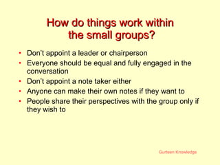 How do things work within  the small groups? Don’t appoint a leader or chairperson Everyone should be equal and fully engaged in the conversation Don’t appoint a note taker either Anyone can make their own notes if they want to People share their perspectives with the group only if they wish to 