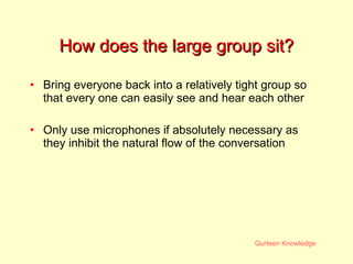 How does the large group sit? Bring everyone back into a relatively tight group so that every one can easily see and hear each other Only use microphones if absolutely necessary as they inhibit the natural flow of the conversation 
