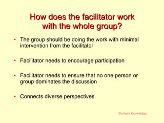 How does the facilitator work with the whole group? The group should be doing the work with minimal intervention from the facilitator Facilitator needs to encourage participation Facilitator needs to ensure that no one person or group dominates the discussion Connects diverse perspectives 