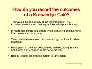 How do you record the outcomes  of a Knowledge Café? The Café is fundamentally about the transfer of TACIT knowledge – not about making tacit knowledge explicit but If you record things you should avoid disrupting or influencing the conversation in anyway You could make audio or video recordings but I would advise against it Participants should not be burdened with recording as they need to be fully engaged in the conversation Best to appoint an external person to take notes 