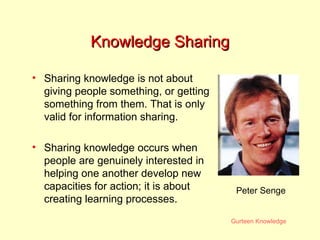 Knowledge Sharing Sharing knowledge is not about giving people something, or getting something from them. That is only valid for information sharing. Sharing knowledge occurs when people are genuinely interested in helping one another develop new capacities for action; it is about creating learning processes.  Peter Senge 