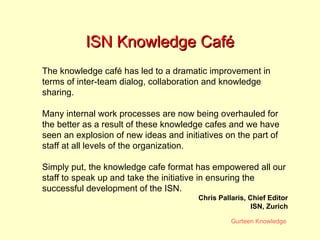 ISN Knowledge Café The knowledge café has led to a dramatic improvement in terms of inter-team dialog, collaboration and knowledge sharing.  Many internal work processes are now being overhauled for the better as a result of these knowledge cafes and we have seen an explosion of new ideas and initiatives on the part of staff at all levels of the organization.  Simply put, the knowledge cafe format has empowered all our staff to speak up and take the initiative in ensuring the successful development of the ISN.  Chris Pallaris, Chief Editor ISN, Zurich 