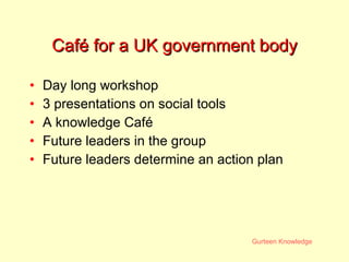 Café for a UK government body Day long workshop 3 presentations on social tools A knowledge Café Future leaders in the group Future leaders determine an action plan 