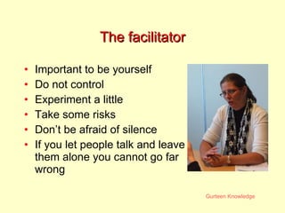 The facilitator Important to be yourself Do not control Experiment a little Take some risks Don’t be afraid of silence If you let people talk and leave them alone you cannot go far wrong 