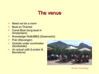 The venue Need not be a room Boat on Thames Canal Boat (long boat in Amsterdam) Knowledge Walk/BBQ (Greenwich) Pub (Stavanger) Outside under sunshades (Scottsdale) An actual café (London & Barcelona) 