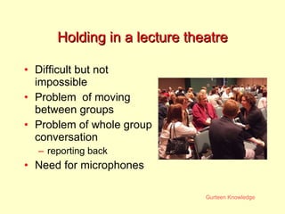 Holding in a lecture theatre Difficult but not impossible Problem  of moving between groups Problem of whole group conversation reporting back Need for microphones 