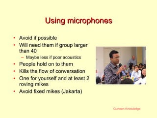 Using microphones Avoid if possible Will need them if group larger than 40 Maybe less if poor acoustics People hold on to them Kills the flow of conversation One for yourself and at least 2 roving mikes Avoid fixed mikes (Jakarta) 