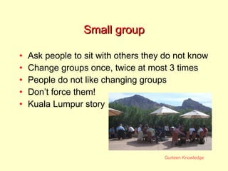 Small group Ask people to sit with others they do not know Change groups once, twice at most 3 times People do not like changing groups Don’t force them! Kuala Lumpur story 