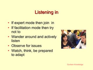 Listening in If expert mode then join  in If facilitation mode then try not to Wander around and actively listen Observe for issues Watch, think, be prepared to adapt 