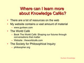 Where can I learn more  about Knowledge Cafés? There are a lot of resources on the web My website contains a vast amount of material www.gurteen.com The World Café Book The World Café: Shaping our futures through conversations that matter Website :  theworldcafe.com The Society for Philosophical Inquiry philosopher.org 