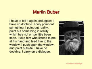 Martin Buber I have to tell it again and again: I have no doctrine. I only point out something. I point out reality, I point out something in reality which has not or too little been seen. I take him who listens to me at his hand and lead him to the window. I push open the window and point outside. I have no doctrine, I carry on a dialogue .  