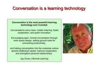Conversation is a learning technology Conversation is the most powerful learning technology ever invented. Conversations carry news, create meaning, foster cooperation, and spark innovation. Encouraging open, honest conversation through work space design, setting ground rules for conversing productively,  and baking conversation into the corporate culture spread intellectual capital, improve cooperation, and strengthen personal relationships.  Jay Cross, Informal Learning 