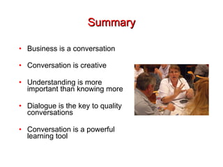 Summary Business is a conversation Conversation is creative Understanding is more important than knowing more Dialogue is the key to quality conversations Conversation is a powerful learning tool 