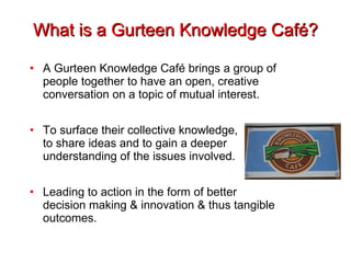 What is a Gurteen Knowledge Café? A Gurteen Knowledge Café brings a group of people together to have an open, creative conversation on a topic of mutual interest. To surface their collective knowledge, to share ideas and to gain a deeper understanding of the issues involved.  Leading to action in the form of better decision making & innovation & thus tangible outcomes. 