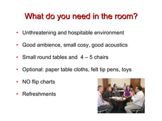 What do you need in the room? Unthreatening and hospitable environment Good ambience, small cosy, good acoustics Small round tables and  4 – 5 chairs Optional: paper table cloths, felt tip pens, toys NO flip charts Refreshments 