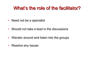 What’s the role of the facilitator? Need not be a specialist Should not take a lead in the discussions Wander around and listen into the groups Resolve any issues 