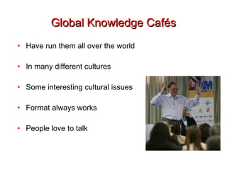 Global Knowledge Cafés Have run them all over the world In many different cultures Some interesting cultural issues Format always works People love to talk 