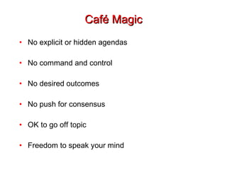 Café Magic No explicit or hidden agendas No command and control No desired outcomes No push for consensus OK to go off topic Freedom to speak your mind 