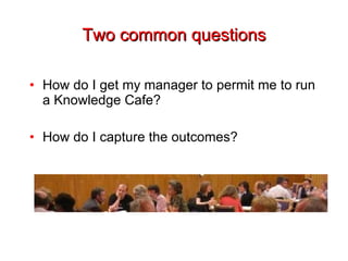 Two common questions How do I get my manager to permit me to run a Knowledge Cafe? How do I capture the outcomes? 