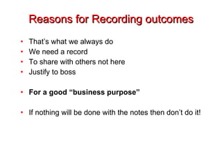 Reasons for Recording outcomes That’s what we always do We need a record To share with others not here Justify to boss For a good “business purpose” If nothing will be done with the notes then don’t do it! 