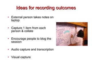 Ideas for recording outcomes External person takes notes on laptop Capture 1 item from each person & collate Encourage people to blog the session Audio capture and transcription Visual capture 