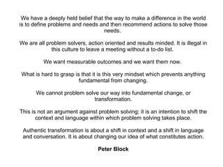 We have a deeply held belief that the way to make a difference in the world is to define problems and needs and then recommend actions to solve those needs.  We are all problem solvers, action oriented and results minded. It is illegal in this culture to leave a meeting without a to-do list.  We want measurable outcomes and we want them now.  What is hard to grasp is that it is this very mindset which prevents anything fundamental from changing. We cannot problem solve our way into fundamental change, or transformation. This is not an argument against problem solving; it is an intention to shift the context and language within which problem solving takes place. Authentic transformation is about a shift in context and a shift in language and conversation. It is about changing our idea of what constitutes action. Peter Block 
