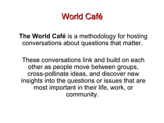 World Café The World Café  is a methodology for hosting conversations about questions that matter.  These conversations link and build on each other as people move between groups, cross-pollinate ideas, and discover new insights into the questions or issues that are most important in their life, work, or community.  