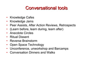 Conversational tools Knowledge Cafes Knowledge Jams Peer Assists, After Action Reviews, Retrospects (Learn before, learn during, learn after) Anecdote Circles Ritual Dissent Reverse Brainstorm Open Space Technology Unconference, unworkshop and Barcamps Conversation Dinners and Walks 