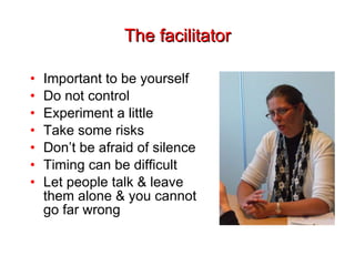 The facilitator Important to be yourself Do not control Experiment a little Take some risks Don’t be afraid of silence Timing can be difficult Let people talk & leave them alone & you cannot go far wrong 