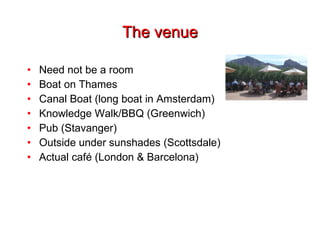 The venue Need not be a room Boat on Thames Canal Boat (long boat in Amsterdam) Knowledge Walk/BBQ (Greenwich) Pub (Stavanger) Outside under sunshades (Scottsdale) Actual café (London & Barcelona) 