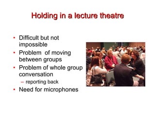 Holding in a lecture theatre Difficult but not impossible Problem  of moving between groups Problem of whole group conversation reporting back Need for microphones 