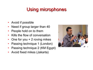 Using microphones Avoid if possible Need if group larger than 40 People hold on to them Kills the flow of conversation One for you + 2 roving mikes Passing technique 1 (London) Passing technique 2 (KM Egypt) Avoid fixed mikes (Jakarta) 
