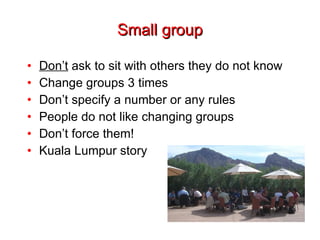 Small group Don’t  ask to sit with others they do not know Change groups 3 times Don’t specify a number or any rules People do not like changing groups Don’t force them! Kuala Lumpur story 