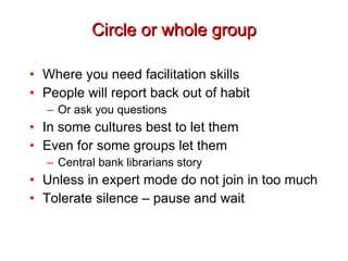 Circle or whole group Where you need facilitation skills People will report back out of habit Or ask you questions In some cultures best to let them Even for some groups let them Central bank librarians story Unless in expert mode do not join in too much Tolerate silence – pause and wait 