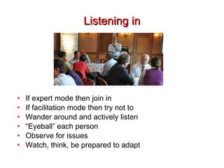 Listening in If expert mode then join in If facilitation mode then try not to Wander around and actively listen “ Eyeball” each person Observe for issues Watch, think, be prepared to adapt 