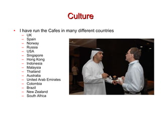Culture I have run the Cafes in many different countries UK Spain Norway Russia USA Singapore Hong Kong Indonesia Malaysia Thailand Australia United Arab Emirates Colombia Brazil New Zealand South Africa 