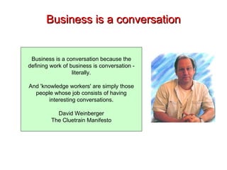 Business is a conversation Business is a conversation because the defining work of business is conversation - literally. And 'knowledge workers' are simply those people whose job consists of having interesting conversations. David Weinberger The Cluetrain Manifesto 