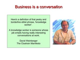 Business is a conversation Here's a definition of that pesky and borderline elitist phrase, 'knowledge worker'.  A knowledge worker is someone whose job entails having really interesting conversations at work. David Weinberger The Cluetrain Manifesto 