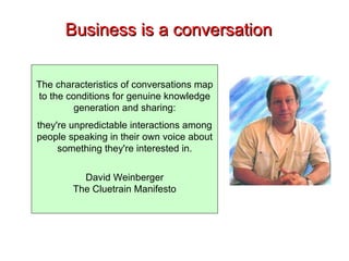 Business is a conversation The characteristics of conversations map to the conditions for genuine knowledge generation and sharing: they're unpredictable interactions among people speaking in their own voice about something they're interested in. David Weinberger The Cluetrain Manifesto 