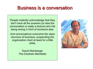 Business is a conversation People implicitly acknowledge that they don't have all the answers (or else the conversation is really a lecture) and risk being wrong in front of someone else. And conversations overcome the class structure of business, suspending the organization chart at least for a little while. David Weinberger The Cluetrain Manifesto 