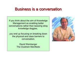 Business is a conversation If you think about the aim of Knowledge Management as enabling better conversations rather than lassoing stray knowledge doggies,  you end up focusing on breaking down the physical and class barriers to conversation. David Weinberger The Cluetrain Manifesto 