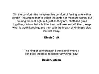 The kind of conversation I like is one where I don’t feel the need to censor anything I say! David Gurteen Oh, the comfort - the inexpressible comfort of feeling safe with a person - having neither to weigh thoughts nor measure words, but pouring them all right out, just as they are, chaff and grain together; certain that a faithful hand will take and sift them, keep what is worth keeping, and then with the breath of kindness blow the rest away.  Dinah Craik 