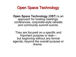 Open Space Technology Open Space Technology  ( OST ) is an approach for hosting meetings, conferences, corporate-style retreats and community summit events. They are focused on a specific and important purpose or task—but  beginning  without any formal agenda, beyond the overall purpose or theme.  