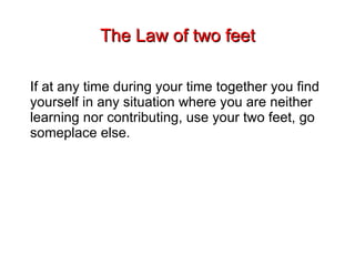 The Law of two feet If at any time during your time together you find yourself in any situation where you are neither learning nor contributing, use your two feet, go someplace else.   