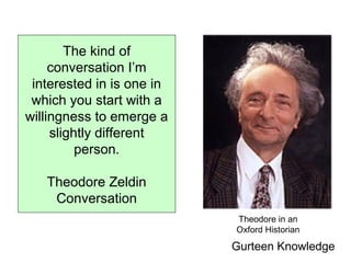 Gurteen Knowledge
The kind of
conversation I’m
interested in is one in
which you start with a
willingness to emerge a
slightly different
person.
Theodore Zeldin
Conversation
Theodore in an
Oxford Historian
 